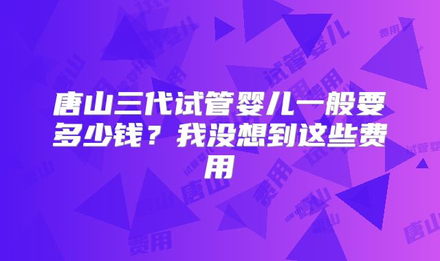 唐山三代试管婴儿一般要多少钱？我没想到这些费用