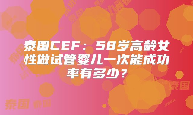 泰国CEF:58岁高龄女性做试管婴儿一次能成功率有多少?