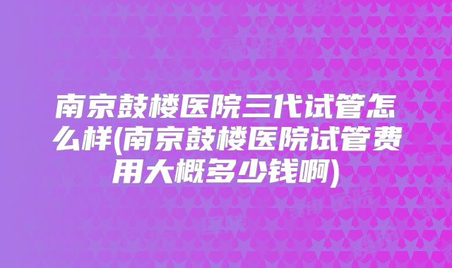 南京鼓楼医院三代试管怎么样(南京鼓楼医院试管费用大概多少钱啊)