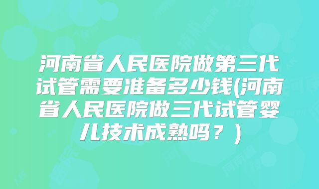 河南省人民医院做第三代试管需要准备多少钱(河南省人民医院做三代试管婴儿技术成熟吗?)