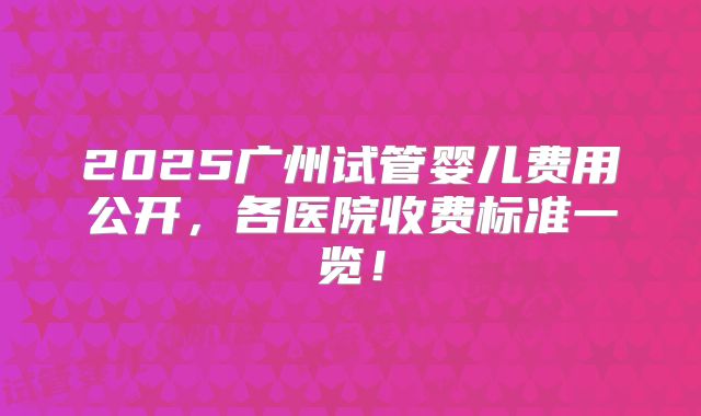 2025广州试管婴儿费用公开,各医院收费标准一览!