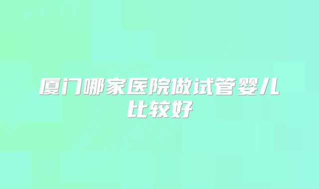 厦门哪家医院做试管婴儿比较好