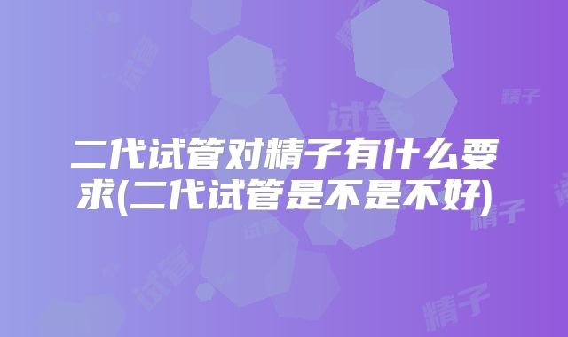 二代试管对精子有什么要求(二代试管是不是不好)
