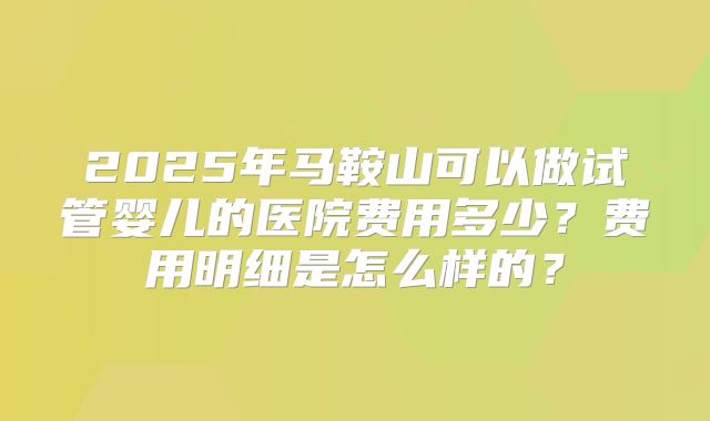 2025年马鞍山可以做试管婴儿的医院费用多少？费用明细是怎么样的？
