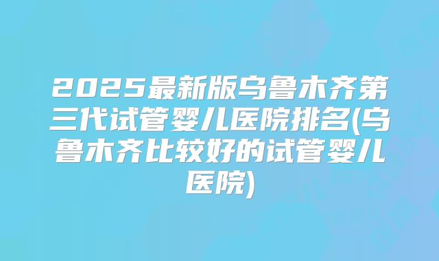 2025最新版乌鲁木齐第三代试管婴儿医院排名(乌鲁木齐比较好的试管婴儿医院)