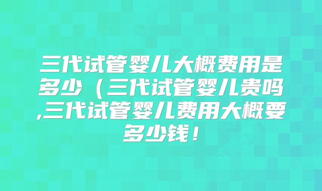 三代试管婴儿大概费用是多少（三代试管婴儿贵吗,三代试管婴儿费用大概要多少钱！