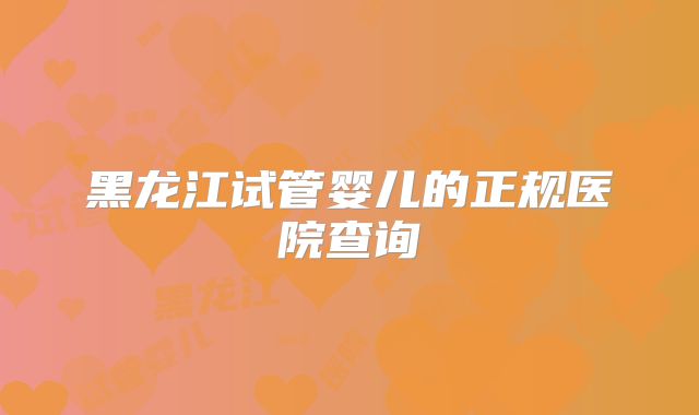 黑龙江试管婴儿的正规医院查询