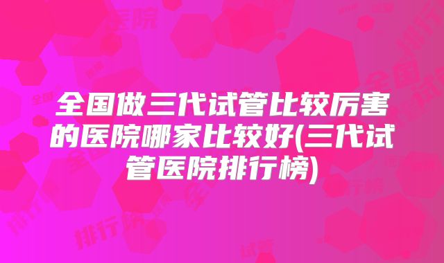 全国做三代试管比较厉害的医院哪家比较好(三代试管医院排行榜)
