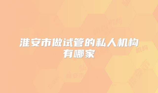 淮安市做试管的私人机构有哪家