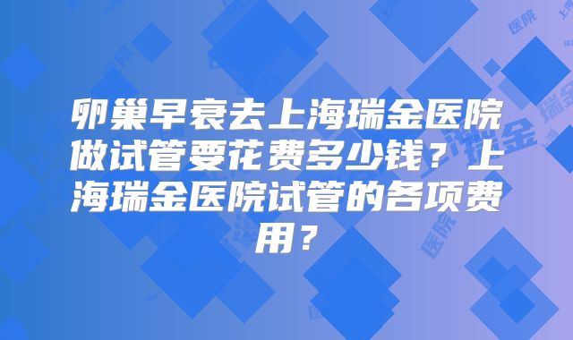 卵巢早衰去上海瑞金医院做试管要花费多少钱？上海瑞金医院试管的各项费用？