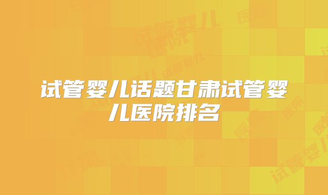 试管婴儿话题甘肃试管婴儿医院排名