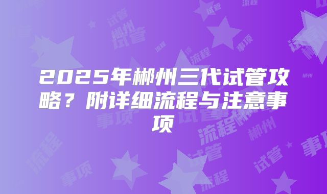 2025年郴州三代试管攻略？附详细流程与注意事项