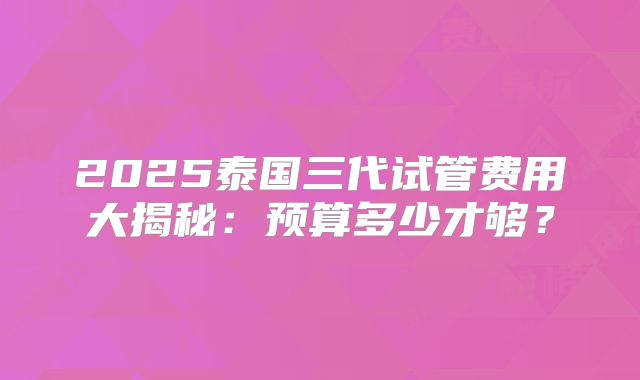 2025泰国三代试管费用大揭秘:预算多少才够?