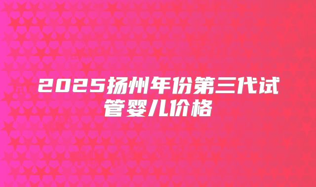 2025扬州年份第三代试管婴儿价格