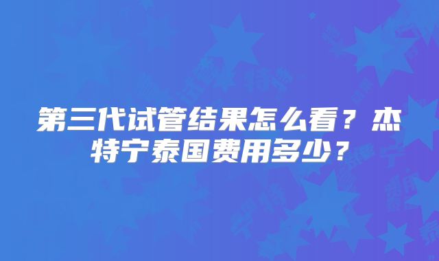第三代试管结果怎么看?杰特宁泰国费用多少?