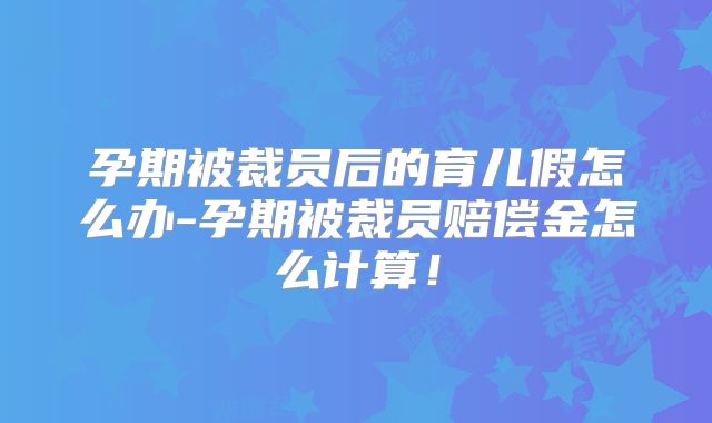 孕期被裁员后的育儿假怎么办-孕期被裁员赔偿金怎么计算！