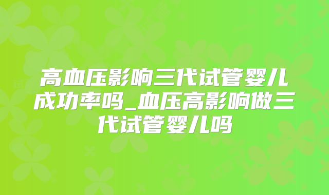 高血压影响三代试管婴儿成功率吗_血压高影响做三代试管婴儿吗