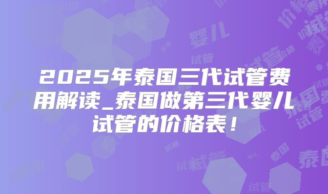 2025年泰国三代试管费用解读_泰国做第三代婴儿试管的价格表！