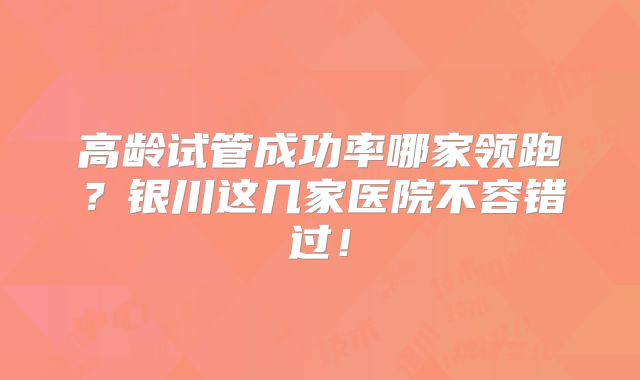 高龄试管成功率哪家领跑?银川这几家医院不容错过!