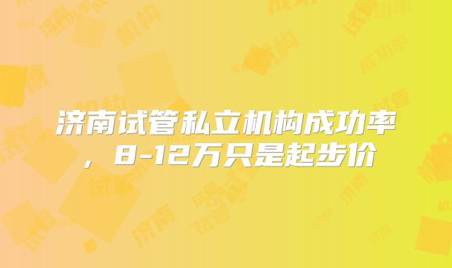 济南试管私立机构成功率，8-12万只是起步价