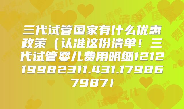 三代试管国家有什么优惠政策(认准这份清单!三代试管婴儿费用明细121219982311.431.179867987!
