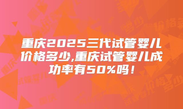 重庆2025三代试管婴儿价格多少,重庆试管婴儿成功率有50%吗！
