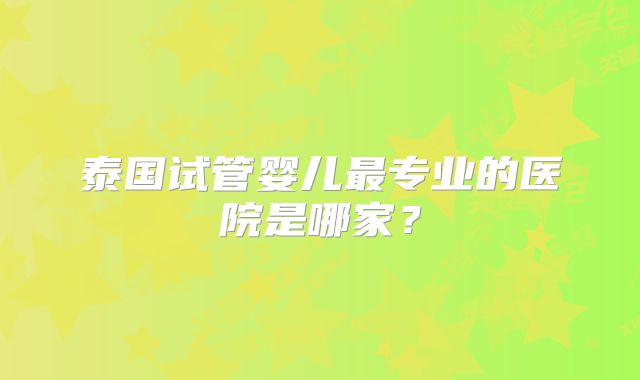 泰国试管婴儿最专业的医院是哪家？