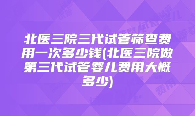 北医三院三代试管筛查费用一次多少钱(北医三院做第三代试管婴儿费用大概多少)