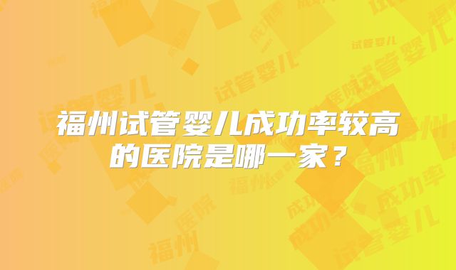 福州试管婴儿成功率较高的医院是哪一家？