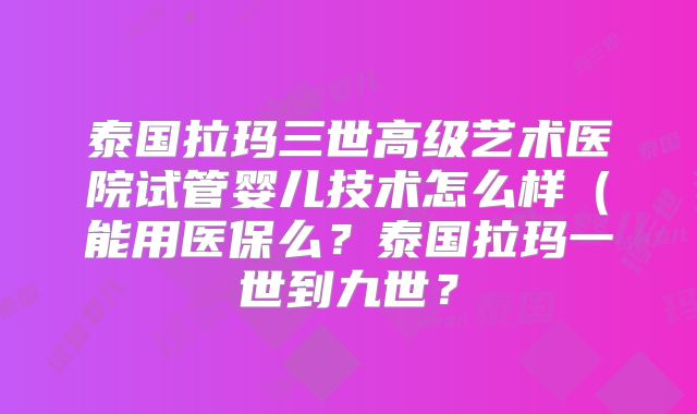 泰国拉玛三世高级艺术医院试管婴儿技术怎么样（能用医保么？泰国拉玛一世到九世？
