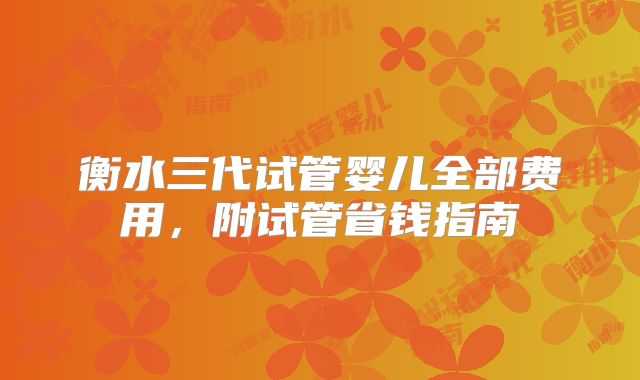 衡水三代试管婴儿全部费用,附试管省钱指南