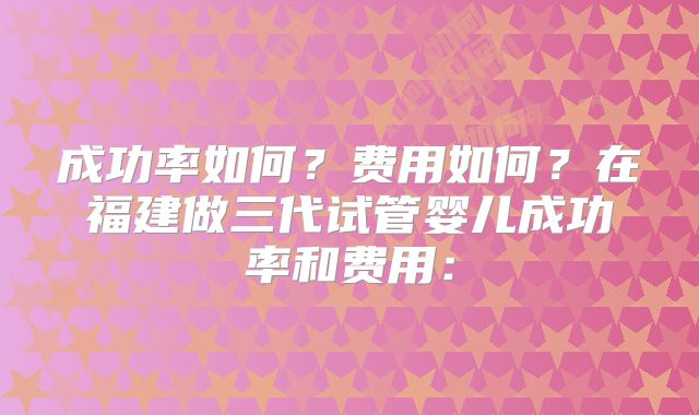 成功率如何?费用如何?在福建做三代试管婴儿成功率和费用: