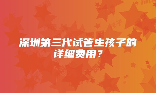 深圳第三代试管生孩子的详细费用?