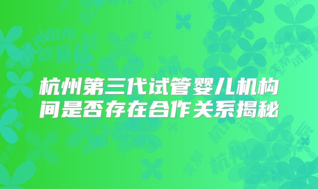 杭州第三代试管婴儿机构间是否存在合作关系揭秘