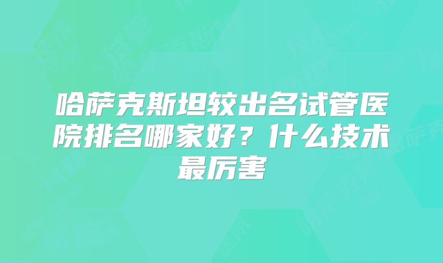 哈萨克斯坦较出名试管医院排名哪家好？什么技术最厉害