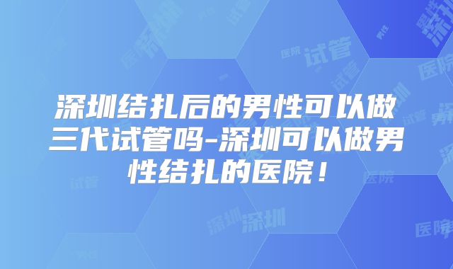 深圳结扎后的男性可以做三代试管吗-深圳可以做男性结扎的医院!