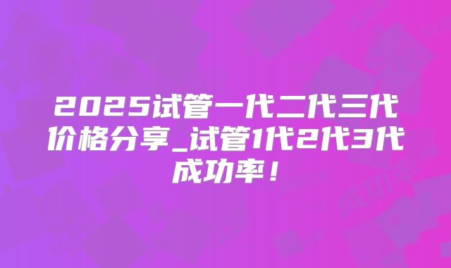 2025试管一代二代三代价格分享_试管1代2代3代成功率！