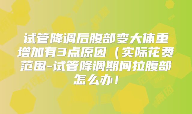 试管降调后腹部变大体重增加有3点原因（实际花费范围-试管降调期间拉腹部怎么办！