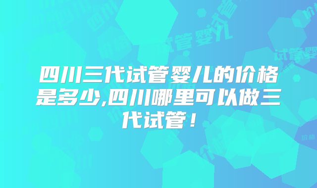 四川三代试管婴儿的价格是多少,四川哪里可以做三代试管！
