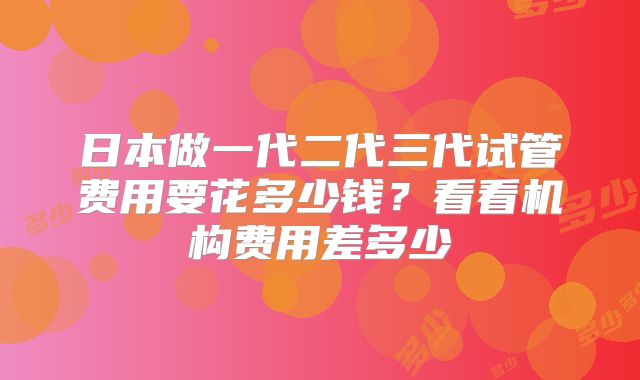 日本做一代二代三代试管费用要花多少钱?看看机构费用差多少