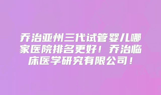 乔治亚州三代试管婴儿哪家医院排名更好!乔治临床医学研究有限公司!