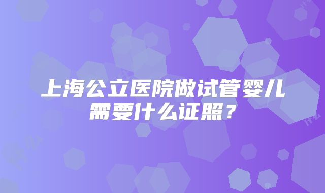 上海公立医院做试管婴儿需要什么证照？