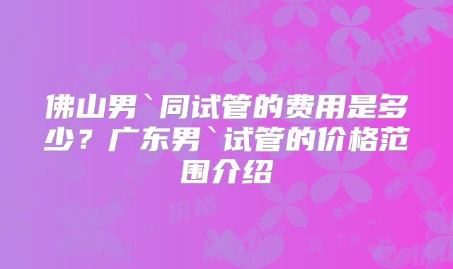 佛山男`同试管的费用是多少？广东男`试管的价格范围介绍