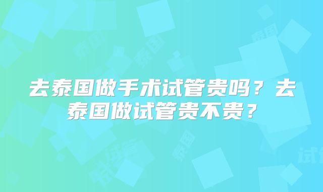 去泰国做手术试管贵吗？去泰国做试管贵不贵？