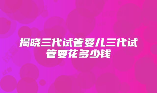 揭晓三代试管婴儿三代试管要花多少钱
