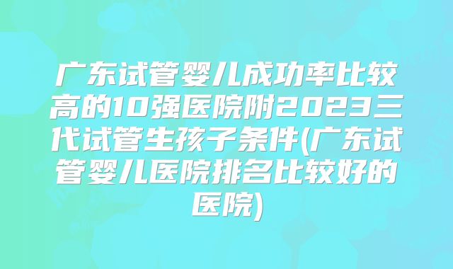 广东试管婴儿成功率比较高的10强医院附2023三代试管生孩子条件(广东试管婴儿医院排名比较好的医院)