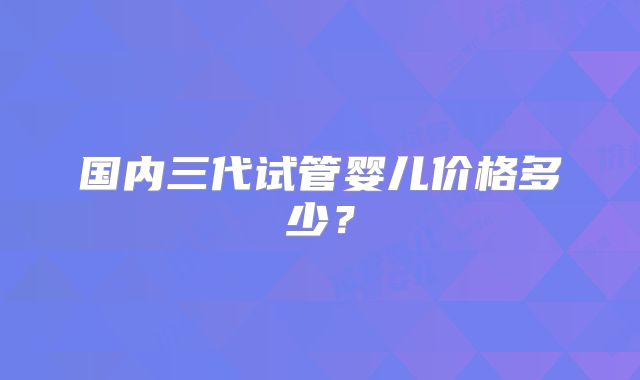 国内三代试管婴儿价格多少？
