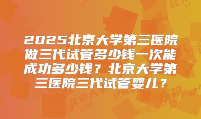 2025北京大学第三医院做三代试管多少钱一次能成功多少钱？北京大学第三医院三代试管婴儿？