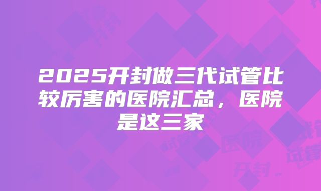 2025开封做三代试管比较厉害的医院汇总，医院是这三家