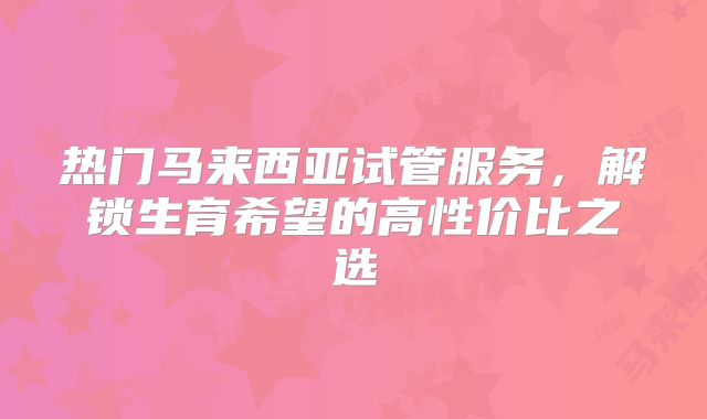 热门马来西亚试管服务，解锁生育希望的高性价比之选